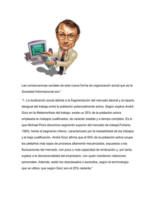 Las consecuencias sociales de esta nueva forma de organización social que es la
Sociedad Informacional son:”
“1. La dualización social debida a la fragmentación del mercado laboral y al reparto
desigual del trabajo entre la población potencialmente activa. Según explica André
Gorz en la Metamorfosis del trabajo, existe un 25% de la población activa
empleada en trabajos cualificados, de carácter estable y a tiempo completo. Es lo
que Michael Piore denomina segmento superior del mercado de trabajo(Toharia,
1983), frente al segmento inferior, caracterizado por la inestabilidad de los trabajos
y la baja cualificación. André Gorz afirma que el 50% de la población activa ocupa
los peldaños más bajos de procesos altamente mecanizados, expuestos a las
fluctuaciones del mercado, con poca o nula capacidad de sindicación y, por tanto,
sujetos a la discrecionalidad del empresario, con quien mantienen relaciones
personales. Además, están los desclasados o excluidos, según la terminología
que se utilice, que según Gorz son el 25% restante.”
 