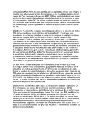 ventajosas (CMSI, 2004). En este sentido, se han aplicado políticas para integrar a
nuestro país a las nuevas formas de interactuar en los mercados globales. En el
marco del Plan Nacional de Desarrollo 2001-2006 se planteó el objetivo de elevar
y extender la competitividad del país mediante la estrategia de promover el uso y
aprovechamiento de las TIC. Se señaló que la incorporación y aprovechamiento
de los últimos avances científicos y tecnológicos debería basarse en la aplicación
de una estrategia que incluyera tanto el fomento a la producción como al uso de
las TIC.
El gobierno mexicano ha realizado esfuerzos para promover el crecimiento de las
TIC, demostrando una fuerte intención por la adaptación y mejora de esta
tecnología, sin embargo, no indica el mecanismo mediante el cual la inversión en
este sector impactará al crecimiento económico y mucho menos en las
exportaciones. En otras palabras: ¿el crecimiento de este sector podrá generar
una derrama de tecnología que la planta productiva nacional y principalmente la
industria manufacturera pueda aprovechar en sus procesos y, en última instancia
ganar competitividad internacional? Adicionalmente, es importante considerar que
la estructura de la industria manufacturera está diferenciada por los contenidos
tecnológicos, teniéndose, por un lado, productos de alta tecnología y, por el otro,
de baja tecnología. El efecto de las TIC debe ser diferente en cada grupo, debido
a que el ritmo de innovación existente en industrias de mayor tecnología
probablemente haga que empleen en mayor proporción las nuevas tecnologías.
En consecuencia, se pueden esperar efectos diferentes de estas tecnologías en
cada sector o industria que las utiliza.
De este modo, en este trabajo se busca conocer cuál es el efecto que estas
tecnologías tienen sobre una economía que presenta notables diferencias en la
estructura productiva, particularmente, en términos de exportaciones. De esta
forma, el objetivo del presente trabajo es demostrar que existe algún efecto de las
TIC sobre las exportaciones manufactureras a Estados Unidos y además, que éste
es diferente dependiendo del contenido tecnológico en las industrias en el periodo
2003-2006. Una de las contribuciones de este documento es que mide el impacto
de las TIC a nivel industrial para México, llenado el vacío existente en los estudios
empíricos respecto a las exportaciones.
El documento se estructura como sigue. En la siguiente sección se presenta un
breve repaso de las teorías del crecimiento económico endógeno donde
entendemos el tratamiento que da la literatura a la tecnología. En la parte tres se
hace una revisión de los conceptos de Nueva Economía y las TIC, estableciendo
cómo se representan dichas tecnologías en nuestro país. Se describen las
características del sector TIC en México. Se realiza un análisis del uso de éstas
tecnologías en la industria manufacturera a nivel subsector. En la cuarta sección,
para verificar la incidencia de dichas tecnologías sobre las exportaciones
manufactureras, se plantea un modelo de corte transversal para cuatro años; se
hace el análisis diferenciando por grupo de industrias. Finalmente se muestran las
conclusiones del estudio.
 
