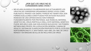 ¿POR QUÉ LOS VIRUS NO SE
CONSIDERAN SERES VIVOS ?
• ME ACLARA UN ASIDUO COLABORADOR QUE ACTUALMENTE LOS
VIRUS NO SE CONSIDERAN ORGANISMOS (SERES VIVOS) COMO
PUBLIQUÉ EL PASADO 4 DE ENERO, PORQUE NO TIENEN VIDA; SON
FORMAS ACELULARES CONSTITUIDAS POR UN ÁCIDO NUCLEICO
RODEADO DE UNA CÁPSIDA ENVOLTURA FORMADA
FUNDAMENTALMENTE POR PROTEÍNAS, QUE RODEA EL MATERIAL
GENÉTICO DEL VIRUS (PARTÍCULA VIRAL); ESTE MATERIAL GENÉTICO
PUEDE SER ARN O ADN, QUE SON ÁCIDOS NUCLEICOS Y NO POSEEN
METABOLISMO PROPIO. EN LA EDUCACIÓN GENERAL CUBANA SE
SIGUE EL SISTEMA DE CLASIFICACIÓN PROPUESTO POR EL ECÓLOGO
NORTEAMERICANO R. H. WHITTAKER (1924-1980), EN 1969, DE CINCO
REINOS Y EN NINGUNO DE ELLOS SE INCLUYEN LOS VIRUS.
 
