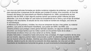 Los virus son partículas formadas por ácidos nucleicos rodeados de proteínas, con capacidad
para reproducirse a expensas de las células que invaden.El primer virus conocido, el virus del
mosaico del tabaco​ fue descubierto por Martinus Beijerinck en 1899 y actualmente se han
descrito más de 5000, si bien algunos autores opinan que podrían existir millones de tipos
diferentes.​ Los virus se hallan en casi todos los ecosistemas de la Tierra y son el tipo de entidad
biológica más abundante. El estudio de los virus recibe el nombre de virología, una rama de
la microbiología.
A diferencia de los priones y viroides, los virus se componen de dos o tres partes: su material
genético, que porta la información hereditaria, que puede ser ADN o de ARN; una
cubierta proteica que protege a estos genes llamada cápside y en algunos también se puede
encontrar una bicapa lipídica que los rodea cuando se encuentran fuera de la célula —
denominada envoltura vírica Los virus varían en su forma, desde
simples helicoides o icosaedros hasta estructuras más complejas. El origen evolutivo de los virus
aún es incierto, algunos podrían haber evolucionado a partir de plásmidos (fragmentos de ADN
que se mueven entre las células), mientras que otros podrían haberse originado desde bacterias.
Además, desde el punto de vista de la evolución de otras especies, los virus son un medio
importante de transferencia horizontal de genes, la cual incrementa la diversidad genética.​
 