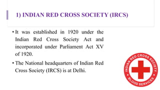 1) INDIAN RED CROSS SOCIETY (IRCS)
• It was established in 1920 under the
Indian Red Cross Society Act and
incorporated under Parliament Act XV
of 1920.
• The National headquarters of Indian Red
Cross Society (IRCS) is at Delhi.
 
