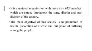 • It is a national organization with more than 655 branches,
which are spread throughout the state, district and sub-
division of the country.
• The main objective of this society is to promotion of
health, prevention of disease and mitigation of suffering
among the people.
 