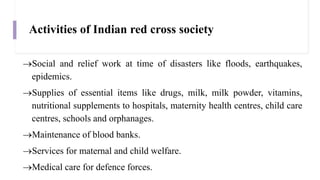 Activities of Indian red cross society
Social and relief work at time of disasters like floods, earthquakes,
epidemics.
Supplies of essential items like drugs, milk, milk powder, vitamins,
nutritional supplements to hospitals, maternity health centres, child care
centres, schools and orphanages.
Maintenance of blood banks.
Services for maternal and child welfare.
Medical care for defence forces.
 