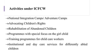 Activities under ICFCW
National Integration Camps/ Adventure Camps
Advocating Children's Rights
Rehabilitation of Abandoned Children
Programmes with special focus on the girl child
Training programmes for child care workers
Institutional and day care services for differently abled
children
 