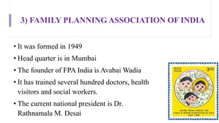 3) FAMILY PLANNING ASSOCIATION OF INDIA
• It was formed in 1949
• Head quarter is in Mumbai
• The founder of FPA India is Avabai Wadia
• It has trained several hundred doctors, health
visitors and social workers.
• The current national president is Dr.
Rathnamala M. Desai
 