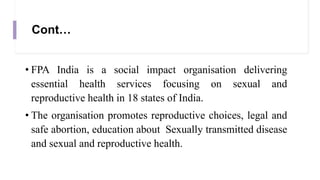 Cont…
• FPA India is a social impact organisation delivering
essential health services focusing on sexual and
reproductive health in 18 states of India.
• The organisation promotes reproductive choices, legal and
safe abortion, education about Sexually transmitted disease
and sexual and reproductive health.
 