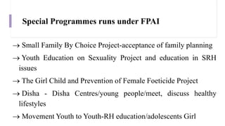 Special Programmes runs under FPAI
 Small Family By Choice Project-acceptance of family planning
 Youth Education on Sexuality Project and education in SRH
issues
 The Girl Child and Prevention of Female Foeticide Project
 Disha - Disha Centres/young people/meet, discuss healthy
lifestyles
 Movement Youth to Youth-RH education/adolescents Girl
 