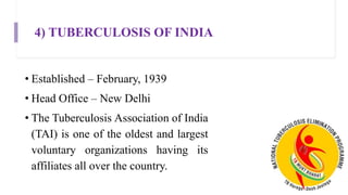 4) TUBERCULOSIS OF INDIA
• Established – February, 1939
• Head Office – New Delhi
• The Tuberculosis Association of India
(TAI) is one of the oldest and largest
voluntary organizations having its
affiliates all over the country.
 