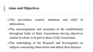 Aims and Objectives
The prevention, control, treatment and relief of
tuberculosis.
The encouragement and assistance in the establishment
throughout India of State Associations having objectives
similar in whole or in part to those of the Association.
The undertaking of the Research and Investigation on
subjects concerning tuberculosis and allied chest diseases.
 