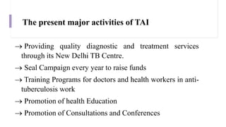 The present major activities of TAI
 Providing quality diagnostic and treatment services
through its New Delhi TB Centre.
 Seal Campaign every year to raise funds
 Training Programs for doctors and health workers in anti-
tuberculosis work
 Promotion of health Education
 Promotion of Consultations and Conferences
 