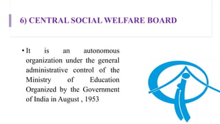 6) CENTRAL SOCIAL WELFARE BOARD
• It is an autonomous
organization under the general
administrative control of the
Ministry of Education
Organized by the Government
of India in August , 1953
 