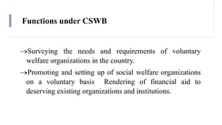 Functions under CSWB
Surveying the needs and requirements of voluntary
welfare organizations in the country.
Promoting and setting up of social welfare organizations
on a voluntary basis Rendering of financial aid to
deserving existing organizations and institutions.
 