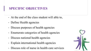 SPECIFIC OBJECTIVES
- At the end of the class student will able to,
- Define Health agencies
- Discuss purposes of health agencies
- Enumerate categories of health agencies
- Discuss national health agencies
- Explain international health agencies
- Discuss role of nurse in health care services
 