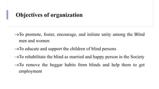 Objectives of organization
To promote, foster, encourage, and initiate unity among the Blind
men and women
To educate and support the children of blind persons
To rehabilitate the blind as married and happy person in the Society
To remove the beggar habits from blinds and help them to get
employment
 