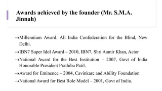 Awards achieved by the founder (Mr. S.M.A.
Jinnah)
Millennium Award. All India Confederation for the Blind, New
Delhi.
IBN7 Super Idol Award – 2010, IBN7, Shri Aamir Khan, Actor
National Award for the Best Institution – 2007, Govt of India
Honorable President Prathiba Patil.
Award for Eminence – 2004, Cavinkare and Ability Foundation
National Award for Best Role Model – 2001, Govt of India.
 