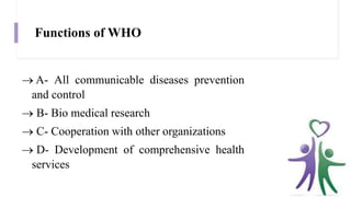 Functions of WHO
 A- All communicable diseases prevention
and control
 B- Bio medical research
 C- Cooperation with other organizations
 D- Development of comprehensive health
services
 