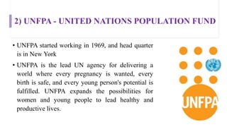 2) UNFPA - UNITED NATIONS POPULATION FUND
• UNFPA started working in 1969, and head quarter
is in New York
• UNFPA is the lead UN agency for delivering a
world where every pregnancy is wanted, every
birth is safe, and every young person's potential is
fulfilled. UNFPA expands the possibilities for
women and young people to lead healthy and
productive lives.
 