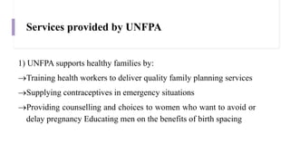 Services provided by UNFPA
1) UNFPA supports healthy families by:
Training health workers to deliver quality family planning services
Supplying contraceptives in emergency situations
Providing counselling and choices to women who want to avoid or
delay pregnancy Educating men on the benefits of birth spacing
 