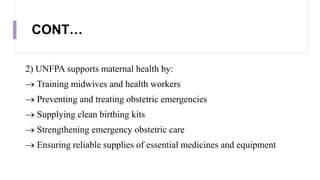 CONT…
2) UNFPA supports maternal health by:
 Training midwives and health workers
 Preventing and treating obstetric emergencies
 Supplying clean birthing kits
 Strengthening emergency obstetric care
 Ensuring reliable supplies of essential medicines and equipment
 
