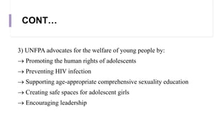 CONT…
3) UNFPA advocates for the welfare of young people by:
 Promoting the human rights of adolescents
 Preventing HIV infection
 Supporting age-appropriate comprehensive sexuality education
 Creating safe spaces for adolescent girls
 Encouraging leadership
 