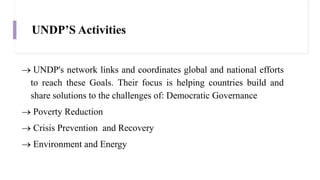 UNDP’S Activities
 UNDP's network links and coordinates global and national efforts
to reach these Goals. Their focus is helping countries build and
share solutions to the challenges of: Democratic Governance
 Poverty Reduction
 Crisis Prevention and Recovery
 Environment and Energy
 