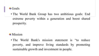 Goals
• The World Bank Group has two ambitious goals: End
extreme poverty within a generation and boost shared
prosperity.
Mission
• The World Bank's mission statement is “to reduce
poverty, and improve living standards by promoting
sustainable growth and investment in people.
 
