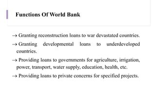 Functions Of World Bank
 Granting reconstruction loans to war devastated countries.
 Granting developmental loans to underdeveloped
countries.
 Providing loans to governments for agriculture, irrigation,
power, transport, water supply, education, health, etc.
 Providing loans to private concerns for specified projects.
 