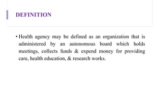 DEFINITION
• Health agency may be defined as an organization that is
administered by an autonomous board which holds
meetings, collects funds & expend money for providing
care, health education, & research works.
 