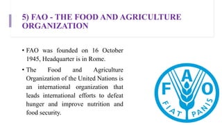 5) FAO - THE FOOD AND AGRICULTURE
ORGANIZATION
• FAO was founded on 16 October
1945, Headquarter is in Rome.
• The Food and Agriculture
Organization of the United Nations is
an international organization that
leads international efforts to defeat
hunger and improve nutrition and
food security.
 