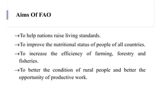 Aims Of FAO
To help nations raise living standards.
To improve the nutritional status of people of all countries.
To increase the efficiency of farming, forestry and
fisheries.
To better the condition of rural people and better the
opportunity of productive work.
 