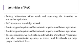 Activities of FAO
• Putting information within reach and supporting the transition to
sustainable agriculture
• FAO serves as a knowledge network.
• Bolstering public-private collaboration to improve smallholder agriculture
• Bolstering public-private collaboration to improve smallholder agriculture
• In crisis situations, we work side-by-side with the World Food Programme
and other humanitarian agencies to protect rural livelihoods and help
people rebuild their lives
 