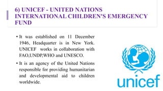 6) UNICEF - UNITED NATIONS
INTERNATIONAL CHILDREN'S EMERGENCY
FUND
• It was established on 11 December
1946, Headquarter is in New York.
UNICEF works in collaboration with
FAO,UNDP,WHO and UNESCO.
• It is an agency of the United Nations
responsible for providing humanitarian
and developmental aid to children
worldwide.
 