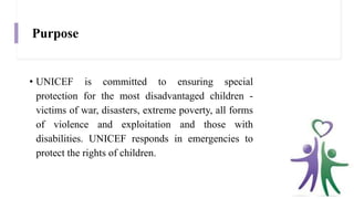 Purpose
• UNICEF is committed to ensuring special
protection for the most disadvantaged children -
victims of war, disasters, extreme poverty, all forms
of violence and exploitation and those with
disabilities. UNICEF responds in emergencies to
protect the rights of children.
 