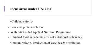 Focus areas under UNICEF
• Child nutrition :-
- Low cost protein rich food
- With FAO, aided Applied Nutrition Programme
- Enriched food in endemic areas of nutritional deficiency.
• Immunization :- Production of vaccines & distribution
 