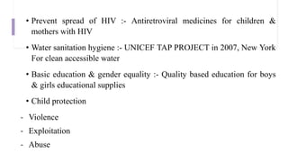 • Prevent spread of HIV :- Antiretroviral medicines for children &
mothers with HIV
• Water sanitation hygiene :- UNICEF TAP PROJECT in 2007, New York
For clean accessible water
• Basic education & gender equality :- Quality based education for boys
& girls educational supplies
• Child protection
- Violence
- Exploitation
- Abuse
 