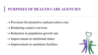 PURPOSES OF HEALTH CARE AGENCIES
 Provision for promotive and preventive care
 Rendering curative services
 Reduction in population growth rate
 Improvement in nutritional status
 Improvement in sanitation facilities
 