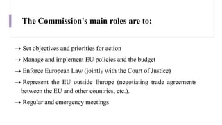 The Commission's main roles are to:
 Set objectives and priorities for action
 Manage and implement EU policies and the budget
 Enforce European Law (jointly with the Court of Justice)
 Represent the EU outside Europe (negotiating trade agreements
between the EU and other countries, etc.).
 Regular and emergency meetings
 