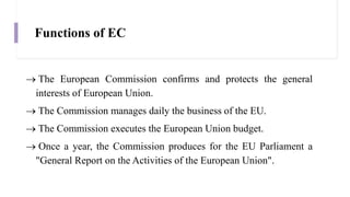 Functions of EC
 The European Commission confirms and protects the general
interests of European Union.
 The Commission manages daily the business of the EU.
 The Commission executes the European Union budget.
 Once a year, the Commission produces for the EU Parliament a
"General Report on the Activities of the European Union".
 