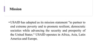 Mission
• USAID has adopted as its mission statement "to partner to
end extreme poverty and to promote resilient, democratic
societies while advancing the security and prosperity of
the United States.“ USAID operates in Africa, Asia, Latin
America and Europe.
 