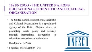 10) UNESCO - THE UNITED NATIONS
EDUCATIONAL, SCIENTIFIC AND CULTURAL
ORGANIZATION
• The United Nations Educational, Scientific
and Cultural Organization is a specialised
agency of the United Nations aimed at
promoting world peace and security
through international cooperation in
education, arts, sciences and culture.
• Headquarter :- Paris
• Founded: 16 November 1945
 