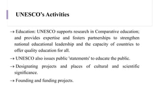 UNESCO’s Activities
 Education: UNESCO supports research in Comparative education;
and provides expertise and fosters partnerships to strengthen
national educational leadership and the capacity of countries to
offer quality education for all.
 UNESCO also issues public 'statements' to educate the public.
 Designating projects and places of cultural and scientific
significance.
 Founding and funding projects.
 