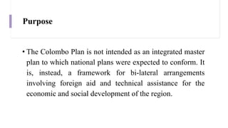 Purpose
• The Colombo Plan is not intended as an integrated master
plan to which national plans were expected to conform. It
is, instead, a framework for bi-lateral arrangements
involving foreign aid and technical assistance for the
economic and social development of the region.
 
