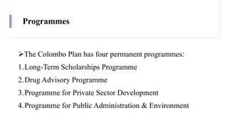 Programmes
The Colombo Plan has four permanent programmes:
1.Long-Term Scholarships Programme
2.Drug Advisory Programme
3.Programme for Private Sector Development
4.Programme for Public Administration & Environment
 