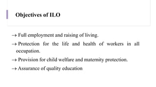 Objectives of ILO
 Full employment and raising of living.
 Protection for the life and health of workers in all
occupation.
 Provision for child welfare and maternity protection.
 Assurance of quality education
 