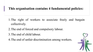 This organisation contains 4 fundamental policies:
1.The right of workers to associate freely and bargain
collectively.
2.The end of forced and compulsory labour.
3.The end of child labour.
4.The end of unfair discrimination among workers.
 