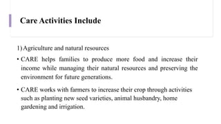 Care Activities Include
1)Agriculture and natural resources
• CARE helps families to produce more food and increase their
income while managing their natural resources and preserving the
environment for future generations.
• CARE works with farmers to increase their crop through activities
such as planting new seed varieties, animal husbandry, home
gardening and irrigation.
 