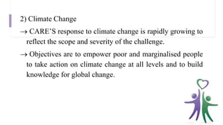 2) Climate Change
 CARE’S response to climate change is rapidly growing to
reflect the scope and severity of the challenge.
 Objectives are to empower poor and marginalised people
to take action on climate change at all levels and to build
knowledge for global change.
 