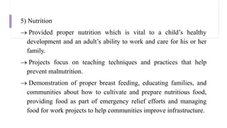 5) Nutrition
 Provided proper nutrition which is vital to a child’s healthy
development and an adult’s ability to work and care for his or her
family.
 Projects focus on teaching techniques and practices that help
prevent malnutrition.
 Demonstration of proper breast feeding, educating families, and
communities about how to cultivate and prepare nutritious food,
providing food as part of emergency relief efforts and managing
food for work projects to help communities improve infrastructure.
 