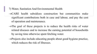 7) Water, Sanitation And Environmental Health
CARE health subsidizes construction but communities make
significant contributions both in case and labour, and pay the cost
of operation and maintenance.
The goal of these projects is to reduce the health risks of water
related diseases and to increase the earning potential of households
by saving time otherwise spent fetching water.
Projects also include educating people about good hygiene practice,
which reduces the risk of illnesses.
 