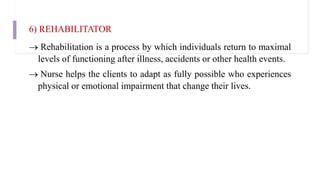 6) REHABILITATOR
 Rehabilitation is a process by which individuals return to maximal
levels of functioning after illness, accidents or other health events.
 Nurse helps the clients to adapt as fully possible who experiences
physical or emotional impairment that change their lives.
 